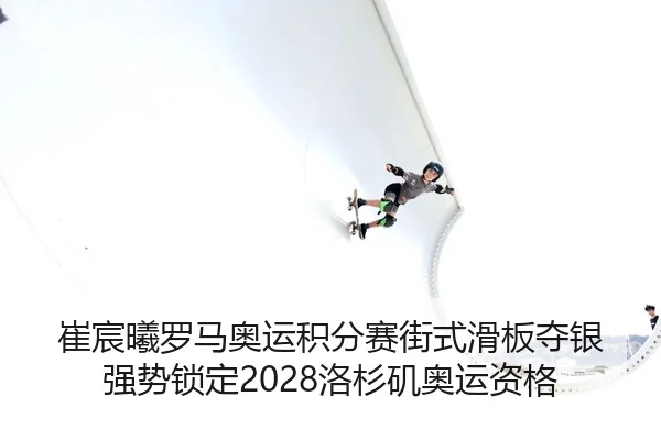 崔宸曦罗马奥运积分赛街式滑板夺银 强势锁定2028洛杉矶奥运资格